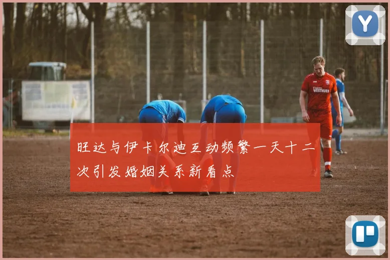 旺达与伊卡尔迪互动频繁一天十二次引发婚姻关系新看点