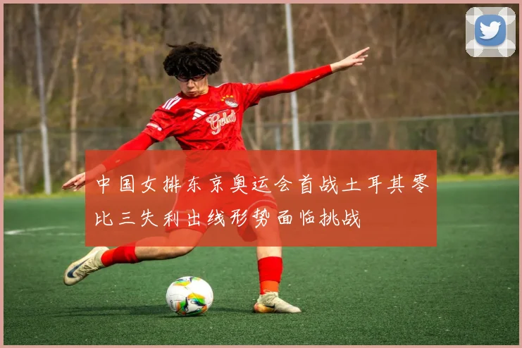 中国女排东京奥运会首战土耳其零比三失利出线形势面临挑战