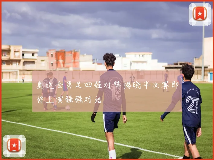 奥运会男足四强对阵揭晓半决赛即将上演强强对话
