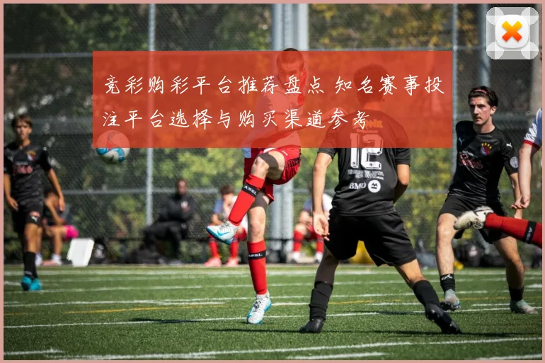 竞彩购彩平台推荐盘点 知名赛事投注平台选择与购买渠道参考