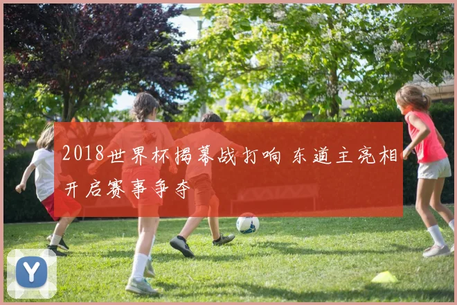 2018世界杯揭幕战打响 东道主亮相开启赛事争夺