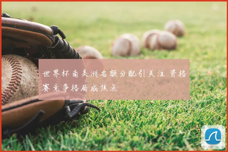 世界杯南美洲名额分配引关注 资格赛竞争格局成焦点