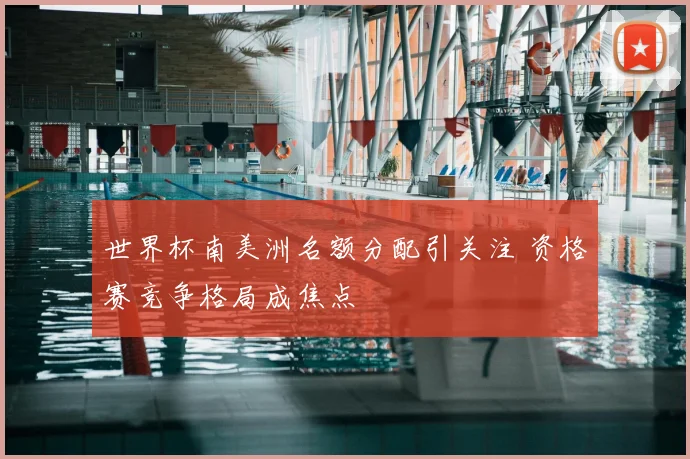 世界杯南美洲名额分配引关注 资格赛竞争格局成焦点